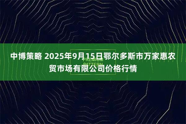 中博策略 2025年9月15日鄂尔多斯市万家惠农贸市场有限公司价格行情