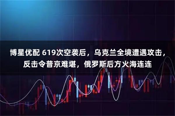 博星优配 619次空袭后，乌克兰全境遭遇攻击，反击令普京难堪，俄罗斯后方火海连连