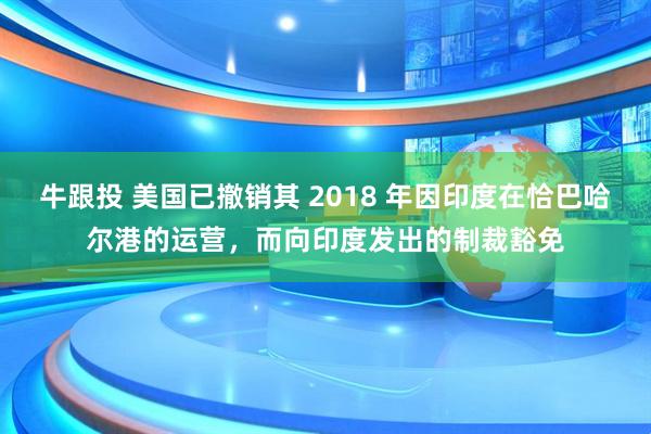 牛跟投 美国已撤销其 2018 年因印度在恰巴哈尔港的运营，而向印度发出的制裁豁免