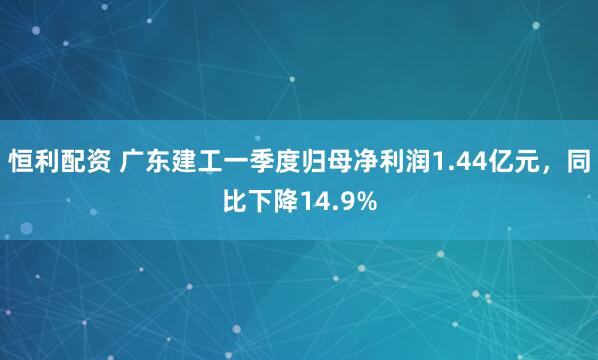 恒利配资 广东建工一季度归母净利润1.44亿元，同比下降14.9%