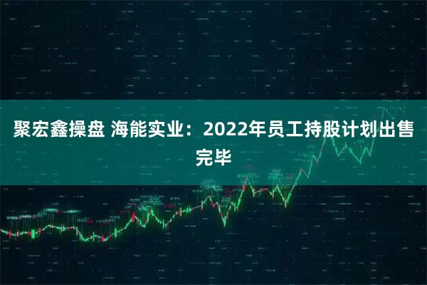 聚宏鑫操盘 海能实业：2022年员工持股计划出售完毕