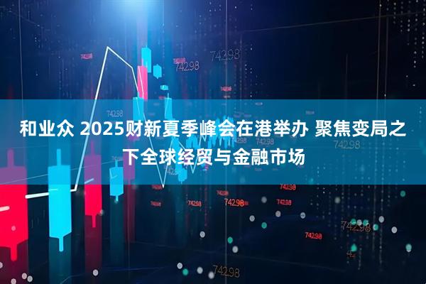 和业众 2025财新夏季峰会在港举办 聚焦变局之下全球经贸与金融市场