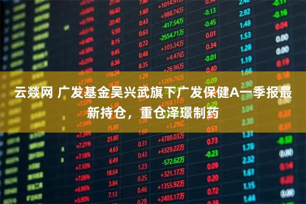 云燚网 广发基金吴兴武旗下广发保健A一季报最新持仓，重仓泽璟制药