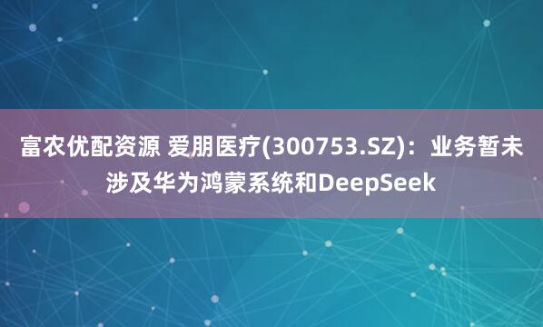富农优配资源 爱朋医疗(300753.SZ)：业务暂未涉及华为鸿蒙系统和DeepSeek