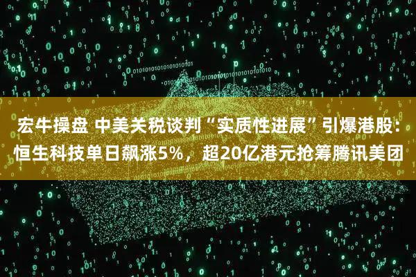 宏牛操盘 中美关税谈判“实质性进展”引爆港股：恒生科技单日飙涨5%，超20亿港元抢筹腾讯美团