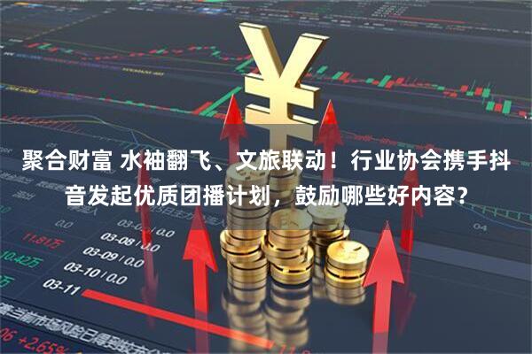 聚合财富 水袖翻飞、文旅联动！行业协会携手抖音发起优质团播计划，鼓励哪些好内容？
