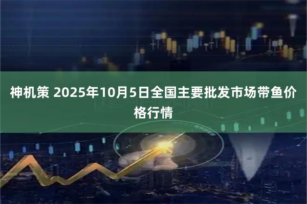 神机策 2025年10月5日全国主要批发市场带鱼价格行情