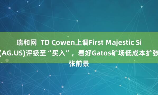 瑞和网  TD Cowen上调First Majestic Silver(AG.US)评级至“买入”，看好Gatos矿场低成本扩张前景