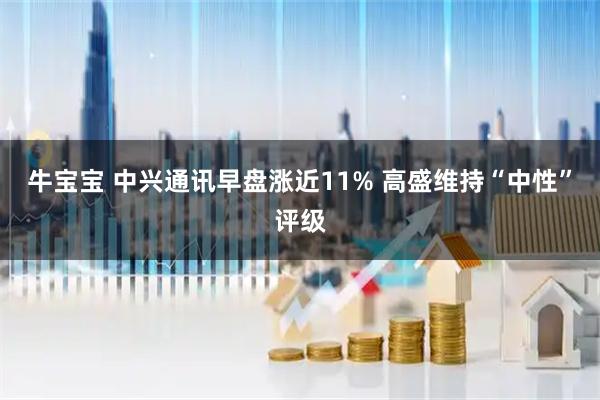 牛宝宝 中兴通讯早盘涨近11% 高盛维持“中性”评级