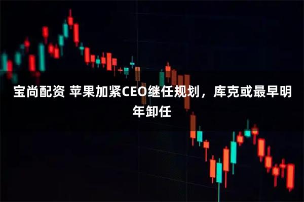 宝尚配资 苹果加紧CEO继任规划，库克或最早明年卸任