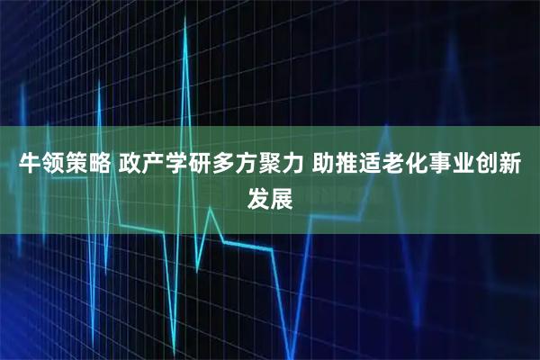 牛领策略 政产学研多方聚力 助推适老化事业创新发展