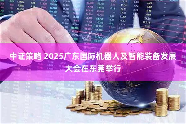 中证策略 2025广东国际机器人及智能装备发展大会在东莞举行