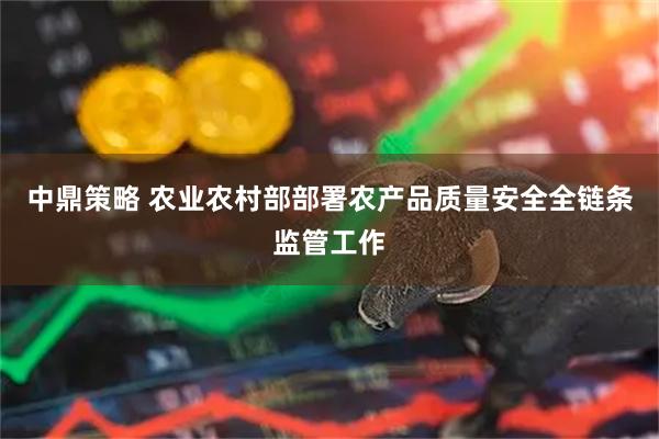中鼎策略 农业农村部部署农产品质量安全全链条监管工作