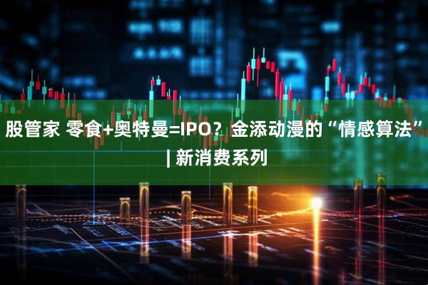 股管家 零食+奥特曼=IPO？金添动漫的“情感算法” | 新消费系列