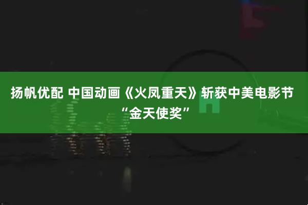 扬帆优配 中国动画《火凤重天》斩获中美电影节 “金天使奖”