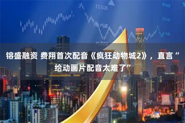 镕盛融资 费翔首次配音《疯狂动物城2》，直言“给动画片配音太难了”