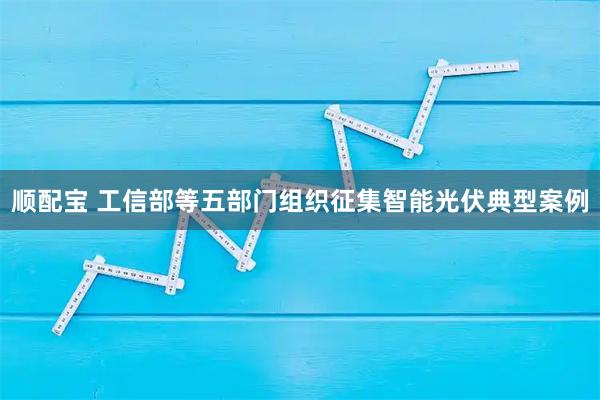 顺配宝 工信部等五部门组织征集智能光伏典型案例