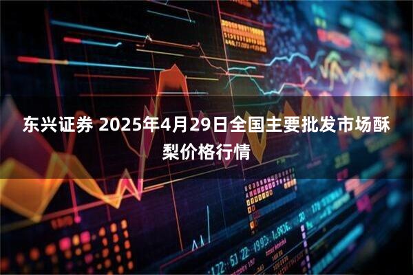 东兴证券 2025年4月29日全国主要批发市场酥梨价格行情