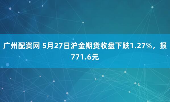广州配资网 5月27日沪金期货收盘下跌1.27%，报771.6元
