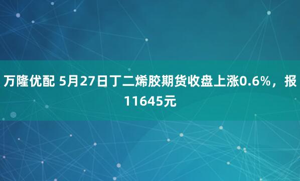 万隆优配 5月27日丁二烯胶期货收盘上涨0.6%，报11645元