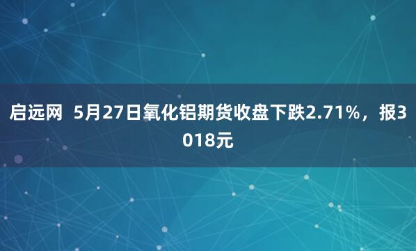 启远网  5月27日氧化铝期货收盘下跌2.71%，报3018元