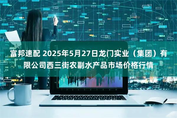 富邦速配 2025年5月27日龙门实业（集团）有限公司西三街农副水产品市场价格行情