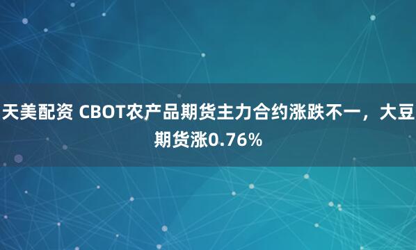 天美配资 CBOT农产品期货主力合约涨跌不一，大豆期货涨0.76%