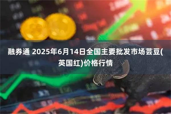 融券通 2025年6月14日全国主要批发市场芸豆(英国红)价格行情