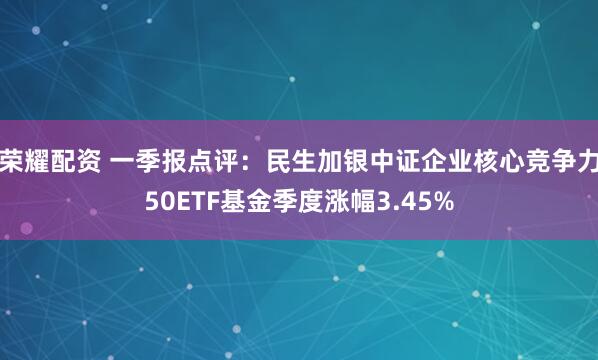 荣耀配资 一季报点评：民生加银中证企业核心竞争力50ETF基金季度涨幅3.45%