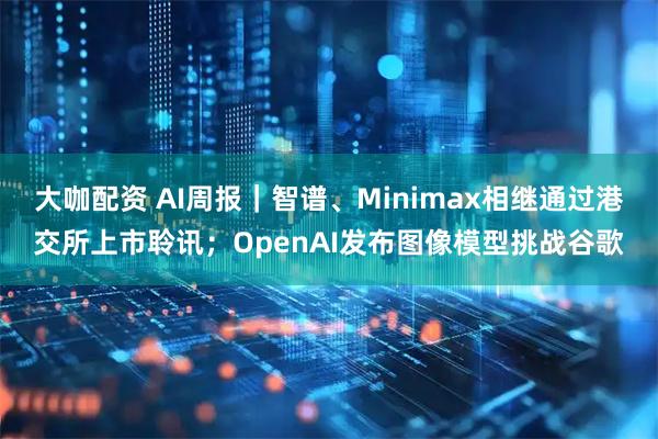 大咖配资 AI周报|智谱、Minimax相继通过港交所上市聆讯;OpenAI发布图像模型挑战谷歌