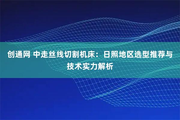 创通网 中走丝线切割机床：日照地区选型推荐与技术实力解析
