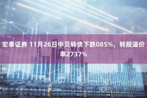 宏泰证券 11月26日中贝转债下跌085%，转股溢价率2737%