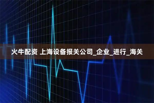 火牛配资 上海设备报关公司_企业_进行_海关