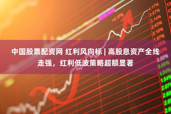 中国股票配资网 红利风向标 | 高股息资产全线走强，红利低波策略超额显著
