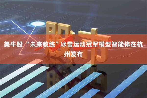 美牛股 “未来教练”冰雪运动冠军模型智能体在杭州发布